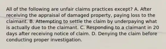 All of the following are unfair claims practices except? A. After receiving the appraisal of damaged property, paying loss to the claimant. B. Attempting to settle the claim by underpaying what is actually due to the claimant. C. Responding to a claimant in 20 days after receiving notice of claim. D. Denying the claim before conducting proper investigation.