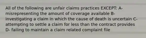 All of the following are unfair claims practices EXCEPT: A-misrepresenting the amount of coverage available B-investigating a claim in which the cause of death is uncertain C-attempting to settle a claim for less than the contract provides D- failing to maintain a claim related complaint file