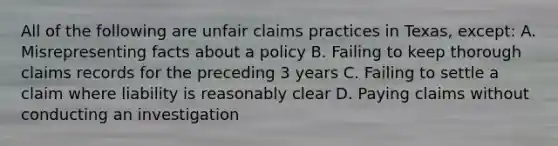 All of the following are unfair claims practices in Texas, except: A. Misrepresenting facts about a policy B. Failing to keep thorough claims records for the preceding 3 years C. Failing to settle a claim where liability is reasonably clear D. Paying claims without conducting an investigation