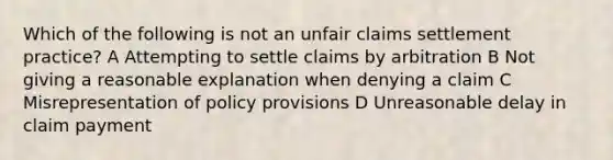 Which of the following is not an unfair claims settlement practice? A Attempting to settle claims by arbitration B Not giving a reasonable explanation when denying a claim C Misrepresentation of policy provisions D Unreasonable delay in claim payment