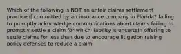 Which of the following is NOT an unfair claims settlement practice if committed by an insurance company in Florida? failing to promptly acknowledge communications about claims failing to promptly settle a claim for which liability is uncertain offering to settle claims for less than due to encourage litigation raising policy defenses to reduce a claim