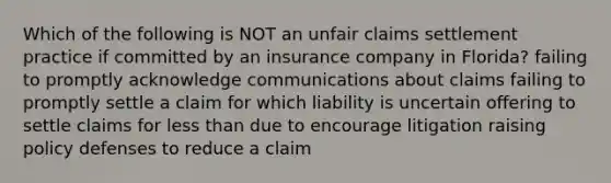 Which of the following is NOT an unfair claims settlement practice if committed by an insurance company in Florida? failing to promptly acknowledge communications about claims failing to promptly settle a claim for which liability is uncertain offering to settle claims for less than due to encourage litigation raising policy defenses to reduce a claim