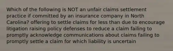 Which of the following is NOT an unfair claims settlement practice if committed by an insurance company in North Carolina? offering to settle claims for less than due to encourage litigation raising policy defenses to reduce a claim failing to promptly acknowledge communications about claims failing to promptly settle a claim for which liability is uncertain