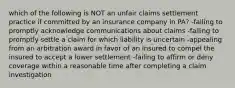 which of the following is NOT an unfair claims settlement practice if committed by an insurance company in PA? -failing to promptly acknowledge communications about claims -failing to promptly settle a claim for which liability is uncertain -appealing from an arbitration award in favor of an insured to compel the insured to accept a lower settlement -failing to affirm or deny coverage within a reasonable time after completing a claim investigation