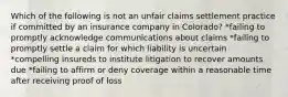 Which of the following is not an unfair claims settlement practice if committed by an insurance company in Colorado? *failing to promptly acknowledge communications about claims *failing to promptly settle a claim for which liability is uncertain *compelling insureds to institute litigation to recover amounts due *failing to affirm or deny coverage within a reasonable time after receiving proof of loss