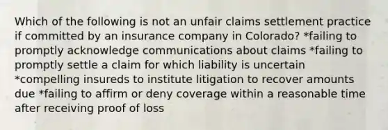 Which of the following is not an unfair claims settlement practice if committed by an insurance company in Colorado? *failing to promptly acknowledge communications about claims *failing to promptly settle a claim for which liability is uncertain *compelling insureds to institute litigation to recover amounts due *failing to affirm or deny coverage within a reasonable time after receiving proof of loss