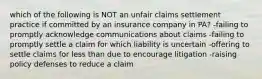 which of the following is NOT an unfair claims settlement practice if committed by an insurance company in PA? -failing to promptly acknowledge communications about claims -failing to promptly settle a claim for which liability is uncertain -offering to settle claims for less than due to encourage litigation -raising policy defenses to reduce a claim