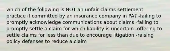 which of the following is NOT an unfair claims settlement practice if committed by an insurance company in PA? -failing to promptly acknowledge communications about claims -failing to promptly settle a claim for which liability is uncertain -offering to settle claims for less than due to encourage litigation -raising policy defenses to reduce a claim