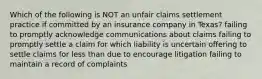 Which of the following is NOT an unfair claims settlement practice if committed by an insurance company in Texas? failing to promptly acknowledge communications about claims failing to promptly settle a claim for which liability is uncertain offering to settle claims for less than due to encourage litigation failing to maintain a record of complaints