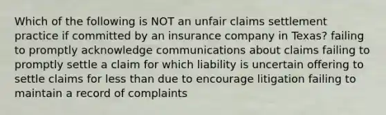 Which of the following is NOT an unfair claims settlement practice if committed by an insurance company in Texas? failing to promptly acknowledge communications about claims failing to promptly settle a claim for which liability is uncertain offering to settle claims for less than due to encourage litigation failing to maintain a record of complaints