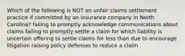 Which of the following is NOT an unfair claims settlement practice if committed by an insurance company in North Carolina? failing to promptly acknowledge communications about claims failing to promptly settle a claim for which liability is uncertain offering to settle claims for less than due to encourage litigation raising policy defenses to reduce a claim