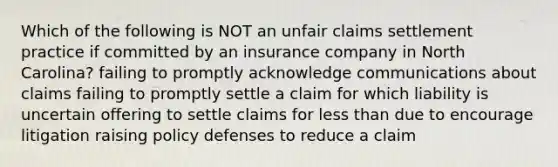 Which of the following is NOT an unfair claims settlement practice if committed by an insurance company in North Carolina? failing to promptly acknowledge communications about claims failing to promptly settle a claim for which liability is uncertain offering to settle claims for less than due to encourage litigation raising policy defenses to reduce a claim