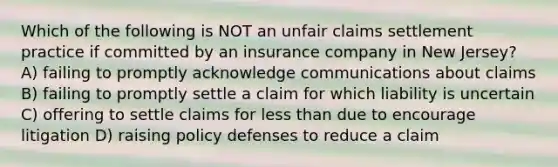 Which of the following is NOT an unfair claims settlement practice if committed by an insurance company in New Jersey? A) failing to promptly acknowledge communications about claims B) failing to promptly settle a claim for which liability is uncertain C) offering to settle claims for less than due to encourage litigation D) raising policy defenses to reduce a claim