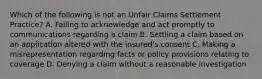 Which of the following is not an Unfair Claims Settlement Practice? A. Failing to acknowledge and act promptly to communications regarding a claim B. Settling a claim based on an application altered with the insured's consent C. Making a misrepresentation regarding facts or policy provisions relating to coverage D. Denying a claim without a reasonable investigation