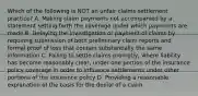 Which of the following is NOT an unfair claims settlement practice? A. Making claim payments not accompanied by a statement setting forth the coverage under which payments are made B. Delaying the investigation or payment of claims by requiring submission of both preliminary claim reports and formal proof of loss that contain substantially the same information C. Failing to settle claims promptly, where liability has become reasonably clear, under one portion of the insurance policy coverage in order to influence settlements under other portions of the insurance policy D. Providing a reasonable explanation of the basis for the denial of a claim