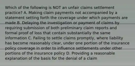 Which of the following is NOT an unfair claims settlement practice? A. Making claim payments not accompanied by a statement setting forth the coverage under which payments are made B. Delaying the investigation or payment of claims by requiring submission of both preliminary claim reports and formal proof of loss that contain substantially the same information C. Failing to settle claims promptly, where liability has become reasonably clear, under one portion of the insurance policy coverage in order to influence settlements under other portions of the insurance policy D. Providing a reasonable explanation of the basis for the denial of a claim