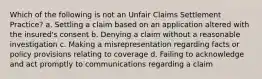 Which of the following is not an Unfair Claims Settlement Practice? a. Settling a claim based on an application altered with the insured's consent b. Denying a claim without a reasonable investigation c. Making a misrepresentation regarding facts or policy provisions relating to coverage d. Failing to acknowledge and act promptly to communications regarding a claim