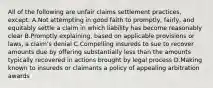 All of the following are unfair claims settlement practices, except: A.Not attempting in good faith to promptly, fairly, and equitably settle a claim in which liability has become reasonably clear B.Promptly explaining, based on applicable provisions or laws, a claim's denial C.Compelling insureds to sue to recover amounts due by offering substantially less than the amounts typically recovered in actions brought by legal process D.Making known to insureds or claimants a policy of appealing arbitration awards