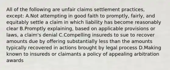 All of the following are unfair claims settlement practices, except: A.Not attempting in good faith to promptly, fairly, and equitably settle a claim in which liability has become reasonably clear B.Promptly explaining, based on applicable provisions or laws, a claim's denial C.Compelling insureds to sue to recover amounts due by offering substantially <a href='https://www.questionai.com/knowledge/k7BtlYpAMX-less-than' class='anchor-knowledge'>less than</a> the amounts typically recovered in actions brought by legal process D.Making known to insureds or claimants a policy of appealing arbitration awards