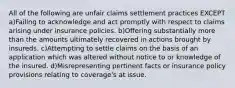 All of the following are unfair claims settlement practices EXCEPT a)Failing to acknowledge and act promptly with respect to claims arising under insurance policies. b)Offering substantially more than the amounts ultimately recovered in actions brought by insureds. c)Attempting to settle claims on the basis of an application which was altered without notice to or knowledge of the insured. d)Misrepresenting pertinent facts or insurance policy provisions relating to coverage's at issue.