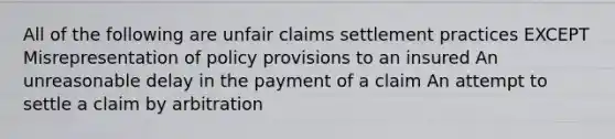 All of the following are unfair claims settlement practices EXCEPT Misrepresentation of policy provisions to an insured An unreasonable delay in the payment of a claim An attempt to settle a claim by arbitration