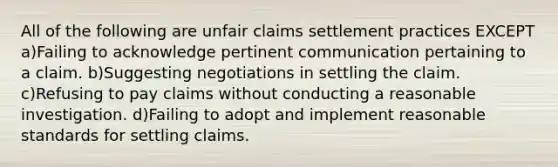 All of the following are unfair claims settlement practices EXCEPT a)Failing to acknowledge pertinent communication pertaining to a claim. b)Suggesting negotiations in settling the claim. c)Refusing to pay claims without conducting a reasonable investigation. d)Failing to adopt and implement reasonable standards for settling claims.