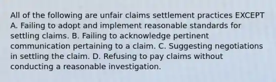 All of the following are unfair claims settlement practices EXCEPT A. Failing to adopt and implement reasonable standards for settling claims. B. Failing to acknowledge pertinent communication pertaining to a claim. C. Suggesting negotiations in settling the claim. D. Refusing to pay claims without conducting a reasonable investigation.