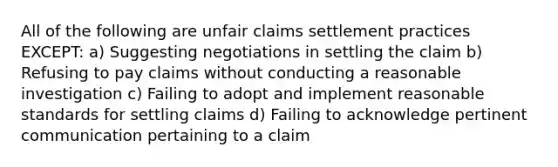 All of the following are unfair claims settlement practices EXCEPT: a) Suggesting negotiations in settling the claim b) Refusing to pay claims without conducting a reasonable investigation c) Failing to adopt and implement reasonable standards for settling claims d) Failing to acknowledge pertinent communication pertaining to a claim