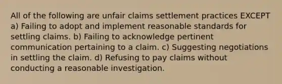 All of the following are unfair claims settlement practices EXCEPT a) Failing to adopt and implement reasonable standards for settling claims. b) Failing to acknowledge pertinent communication pertaining to a claim. c) Suggesting negotiations in settling the claim. d) Refusing to pay claims without conducting a reasonable investigation.