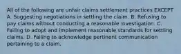 All of the following are unfair claims settlement practices EXCEPT A. Suggesting negotiations in settling the claim. B. Refusing to pay claims without conducting a reasonable investigation. C. Failing to adopt and implement reasonable standards for settling claims. D. Failing to acknowledge pertinent communication pertaining to a claim.