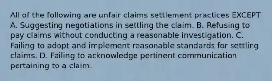 All of the following are unfair claims settlement practices EXCEPT A. Suggesting negotiations in settling the claim. B. Refusing to pay claims without conducting a reasonable investigation. C. Failing to adopt and implement reasonable standards for settling claims. D. Failing to acknowledge pertinent communication pertaining to a claim.