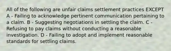 All of the following are unfair claims settlement practices EXCEPT A - Failing to acknowledge pertinent communication pertaining to a claim. B - Suggesting negotiations in settling the claim. C - Refusing to pay claims without conducting a reasonable investigation. D - Failing to adopt and implement reasonable standards for settling claims.