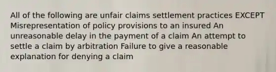 All of the following are unfair claims settlement practices EXCEPT Misrepresentation of policy provisions to an insured An unreasonable delay in the payment of a claim An attempt to settle a claim by arbitration Failure to give a reasonable explanation for denying a claim