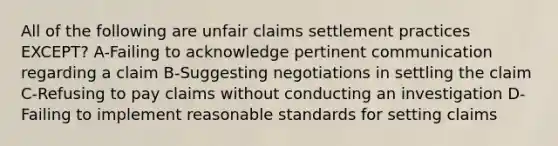 All of the following are unfair claims settlement practices EXCEPT? A-Failing to acknowledge pertinent communication regarding a claim B-Suggesting negotiations in settling the claim C-Refusing to pay claims without conducting an investigation D-Failing to implement reasonable standards for setting claims