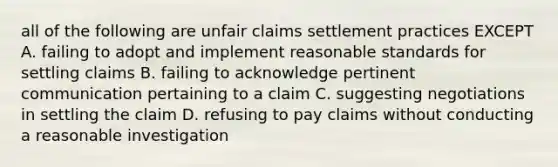 all of the following are unfair claims settlement practices EXCEPT A. failing to adopt and implement reasonable standards for settling claims B. failing to acknowledge pertinent communication pertaining to a claim C. suggesting negotiations in settling the claim D. refusing to pay claims without conducting a reasonable investigation