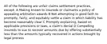 All of the following are unfair claims settlement practices, except: A Making known to insureds or claimants a policy of appealing arbitration awards B Not attempting in good faith to promptly, fairly, and equitably settle a claim in which liability has become reasonably clear C Promptly explaining, based on applicable provisions or laws, a claim's denial D Compelling insureds to sue to recover amounts due by offering substantially less than the amounts typically recovered in actions brought by legal process