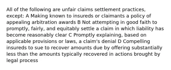 All of the following are unfair claims settlement practices, except: A Making known to insureds or claimants a policy of appealing arbitration awards B Not attempting in good faith to promptly, fairly, and equitably settle a claim in which liability has become reasonably clear C Promptly explaining, based on applicable provisions or laws, a claim's denial D Compelling insureds to sue to recover amounts due by offering substantially less than the amounts typically recovered in actions brought by legal process