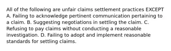 All of the following are unfair claims settlement practices EXCEPT A. Failing to acknowledge pertinent communication pertaining to a claim. B. Suggesting negotiations in settling the claim. C. Refusing to pay claims without conducting a reasonable investigation. D. Failing to adopt and implement reasonable standards for settling claims.