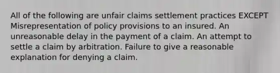 All of the following are unfair claims settlement practices EXCEPT Misrepresentation of policy provisions to an insured. An unreasonable delay in the payment of a claim. An attempt to settle a claim by arbitration. Failure to give a reasonable explanation for denying a claim.