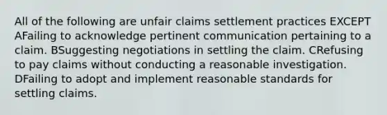 All of the following are unfair claims settlement practices EXCEPT AFailing to acknowledge pertinent communication pertaining to a claim. BSuggesting negotiations in settling the claim. CRefusing to pay claims without conducting a reasonable investigation. DFailing to adopt and implement reasonable standards for settling claims.