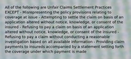 All of the following are Unfair Claims Settlement Practices EXCEPT - Misrepresenting the policy provisions relating to coverage at issue - Attempting to settle the claim on basis of an application altered without notice, knowledge, or consent of the insured - Refusing to pay a claim on basis of an application altered without notice, knowledge, or consent of the insured - Refusing to pay a claim without conducting a reasonable investigation based on all available information - Providing claim payments to insureds accompanied by a statement setting forth the coverage under which payment is made