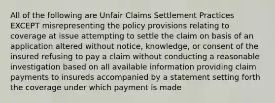 All of the following are Unfair Claims Settlement Practices EXCEPT misrepresenting the policy provisions relating to coverage at issue attempting to settle the claim on basis of an application altered without notice, knowledge, or consent of the insured refusing to pay a claim without conducting a reasonable investigation based on all available information providing claim payments to insureds accompanied by a statement setting forth the coverage under which payment is made