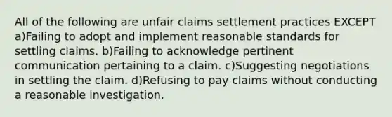 All of the following are unfair claims settlement practices EXCEPT a)Failing to adopt and implement reasonable standards for settling claims. b)Failing to acknowledge pertinent communication pertaining to a claim. c)Suggesting negotiations in settling the claim. d)Refusing to pay claims without conducting a reasonable investigation.