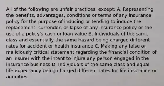 All of the following are unfair practices, except: A. Representing the benefits, advantages, conditions or terms of any insurance policy for the purpose of inducing or tending to induce the replacement, surrender, or lapse of any insurance policy or the use of a policy's cash or loan value B. Individuals of the same class and essentially the same hazard being charged different rates for accident or health insurance C. Making any false or maliciously critical statement regarding the financial condition of an insurer with the intent to injure any person engaged in the insurance business D. Individuals of the same class and equal life expectancy being charged different rates for life insurance or annuities