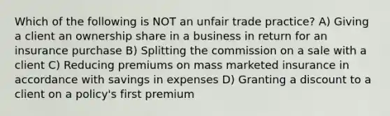 Which of the following is NOT an unfair trade practice? A) Giving a client an ownership share in a business in return for an insurance purchase B) Splitting the commission on a sale with a client C) Reducing premiums on mass marketed insurance in accordance with savings in expenses D) Granting a discount to a client on a policy's first premium