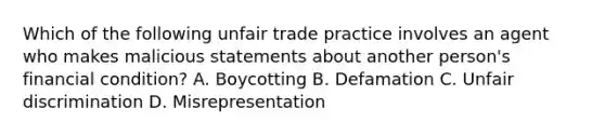 Which of the following unfair trade practice involves an agent who makes malicious statements about another person's financial condition? A. Boycotting B. Defamation C. Unfair discrimination D. Misrepresentation