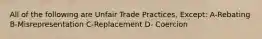 All of the following are Unfair Trade Practices, Except: A-Rebating B-Misrepresentation C-Replacement D- Coercion