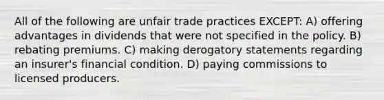 All of the following are unfair trade practices EXCEPT: A) offering advantages in dividends that were not specified in the policy. B) rebating premiums. C) making derogatory statements regarding an insurer's financial condition. D) paying commissions to licensed producers.