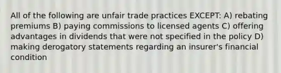 All of the following are unfair trade practices EXCEPT: A) rebating premiums B) paying commissions to licensed agents C) offering advantages in dividends that were not specified in the policy D) making derogatory statements regarding an insurer's financial condition