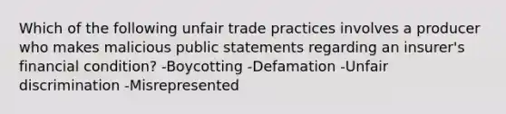 Which of the following unfair trade practices involves a producer who makes malicious public statements regarding an insurer's financial condition? -Boycotting -Defamation -Unfair discrimination -Misrepresented